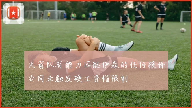 火箭队有能力匹配伊森的任何报价合同未触发硬工资帽限制