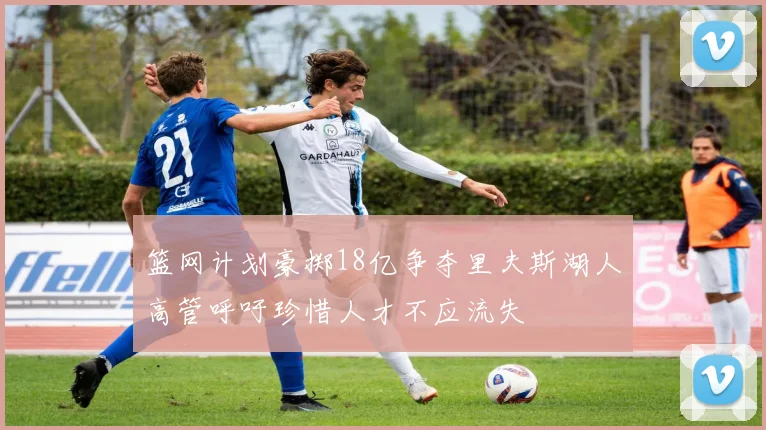 篮网计划豪掷18亿争夺里夫斯湖人高管呼吁珍惜人才不应流失