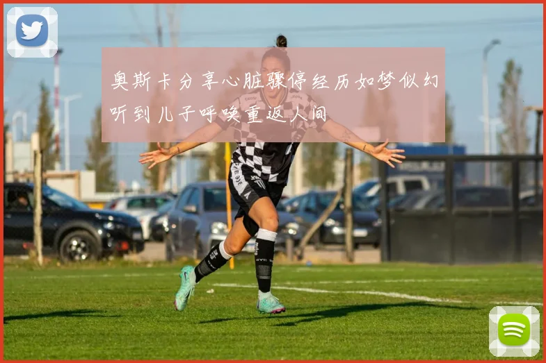 奥斯卡分享心脏骤停经历如梦似幻听到儿子呼唤重返人间
