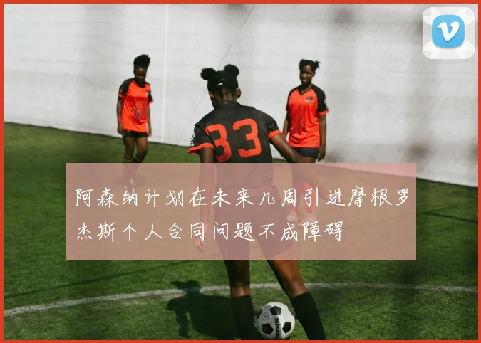阿森纳计划在未来几周引进摩根罗杰斯个人合同问题不成障碍