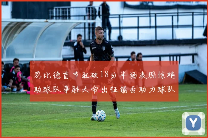 恩比德首节狂砍18分半场表现惊艳助球队争胜大帝出征能否助力球队逆袭