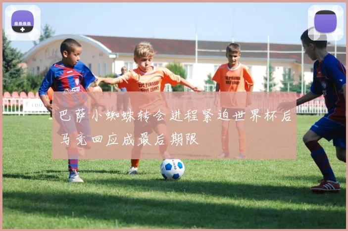 巴萨小蜘蛛转会进程紧迫世界杯后马竞回应成最后期限