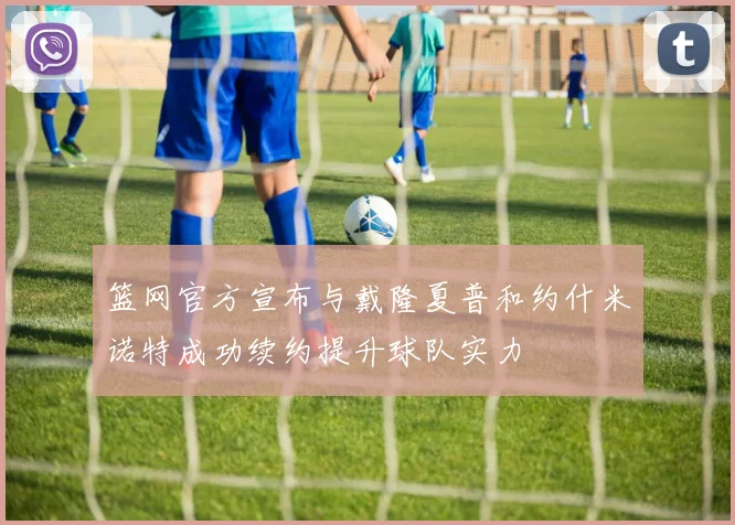 篮网官方宣布与戴隆夏普和约什米诺特成功续约提升球队实力