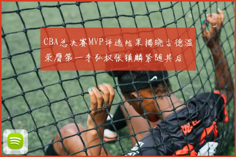CBA总决赛MVP评选结果揭晓古德温荣膺第一李弘权张镇麟紧随其后