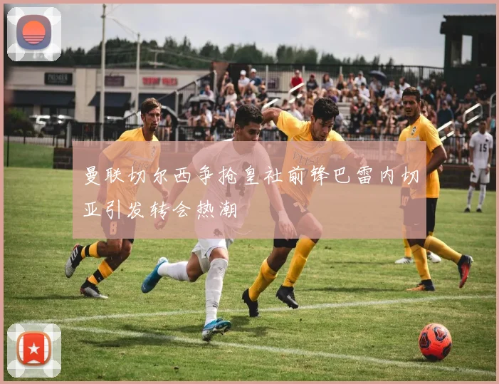 曼联切尔西争抢皇社前锋巴雷内切亚引发转会热潮