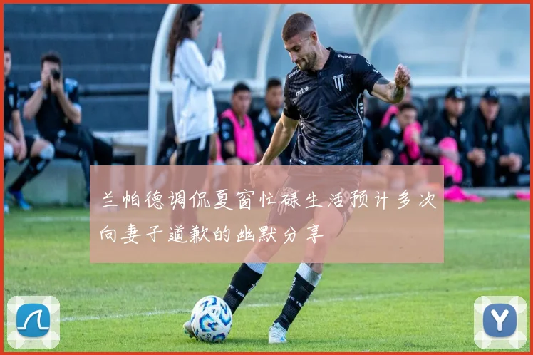 兰帕德调侃夏窗忙碌生活预计多次向妻子道歉的幽默分享